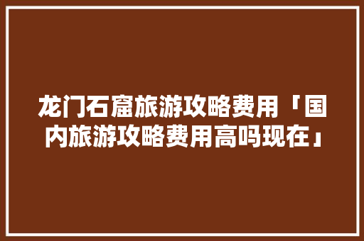 龙门石窟旅游攻略费用「国内旅游攻略费用高吗现在」