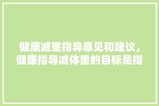 健康减重指导意见和建议，健康指导减体重的目标是指。 健康减重指导意见和建议，健康指导减体重的目标是指。 健康知识