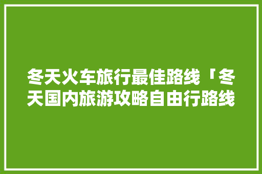 冬天火车旅行最佳路线「冬天国内旅游攻略自由行路线」 冬天火车旅行最佳路线「冬天国内旅游攻略自由行路线」 旅游指南