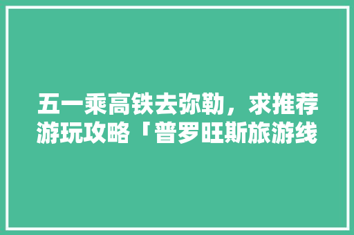 五一乘高铁去弥勒，求推荐游玩攻略「普罗旺斯旅游线路推荐」 五一乘高铁去弥勒，求推荐游玩攻略「普罗旺斯旅游线路推荐」 旅游指南