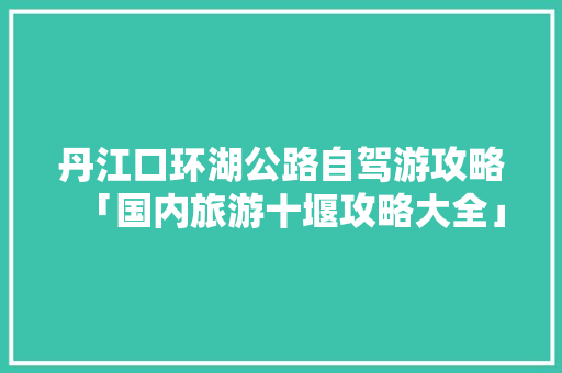 丹江口环湖公路自驾游攻略「国内旅游十堰攻略大全」