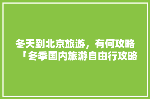 冬天到北京旅游，有何攻略「冬季国内旅游自由行攻略大全」 冬天到北京旅游，有何攻略「冬季国内旅游自由行攻略大全」 生活技巧
