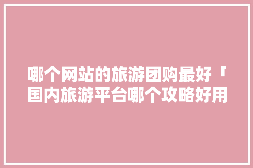 哪个网站的旅游团购最好「国内旅游平台哪个攻略好用」