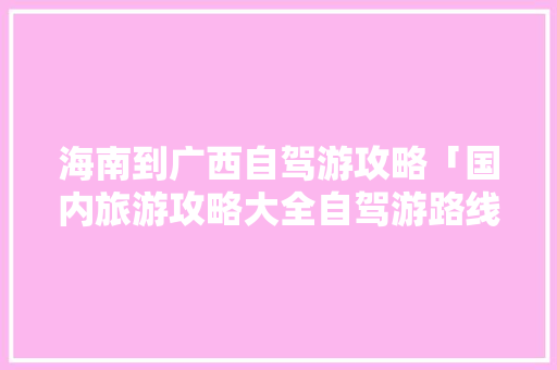 海南到广西自驾游攻略「国内旅游攻略大全自驾游路线」 海南到广西自驾游攻略「国内旅游攻略大全自驾游路线」 美食食谱