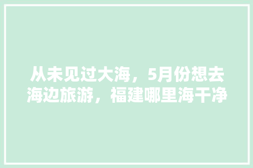 从未见过大海，5月份想去海边旅游，福建哪里海干净「国内旅游3月海岛攻略大全」