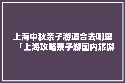 上海中秋亲子游适合去哪里「上海攻略亲子游国内旅游景点」 上海中秋亲子游适合去哪里「上海攻略亲子游国内旅游景点」 家庭生活