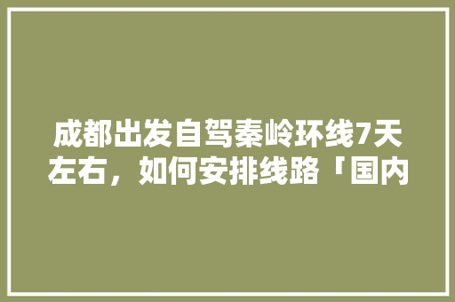 成都出发自驾秦岭环线7天左右，如何安排线路「国内旅游直飞攻略图片大全」 成都出发自驾秦岭环线7天左右，如何安排线路「国内旅游直飞攻略图片大全」 家庭生活