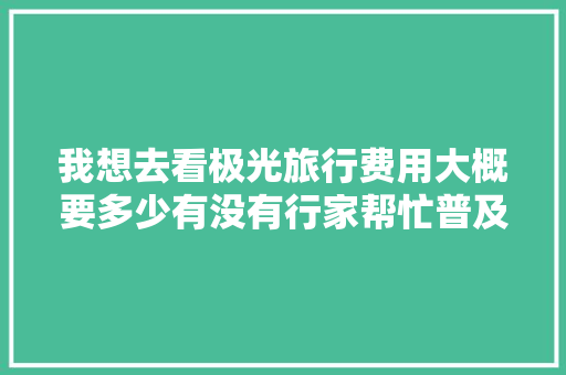 我想去看极光旅行费用大概要多少有没有行家帮忙普及下「蓝湖在哪」 我想去看极光旅行费用大概要多少有没有行家帮忙普及下「蓝湖在哪」 家庭生活