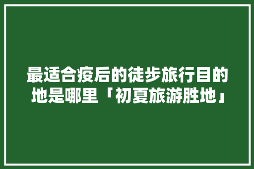 最适合疫后的徒步旅行目的地是哪里「初夏旅游胜地」