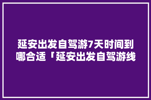 延安出发自驾游7天时间到哪合适「延安出发自驾游线路」 延安出发自驾游7天时间到哪合适「延安出发自驾游线路」 健康知识