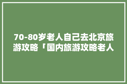 70-80岁老人自己去北京旅游攻略「国内旅游攻略老人免费」 70-80岁老人自己去北京旅游攻略「国内旅游攻略老人免费」 时尚潮流