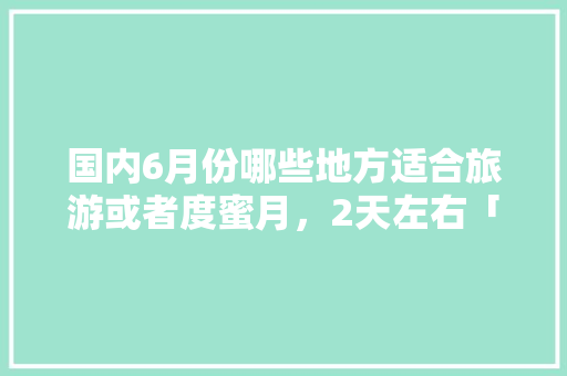国内6月份哪些地方适合旅游或者度蜜月，2天左右「夏季蜜月旅游最佳去处国内」 国内6月份哪些地方适合旅游或者度蜜月，2天左右「夏季蜜月旅游最佳去处国内」 家庭生活