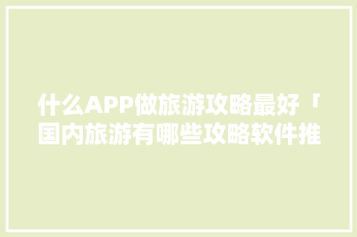 什么APP做旅游攻略最好「国内旅游有哪些攻略软件推荐」