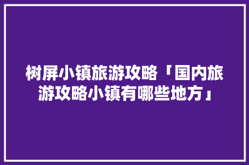 树屏小镇旅游攻略「国内旅游攻略小镇有哪些地方」 树屏小镇旅游攻略「国内旅游攻略小镇有哪些地方」 生活技巧