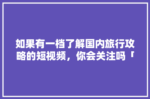 如果有一档了解国内旅行攻略的短视频，你会关注吗「真实国内旅游攻略图片大全」 如果有一档了解国内旅行攻略的短视频，你会关注吗「真实国内旅游攻略图片大全」 旅游指南