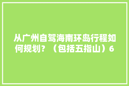 从广州自驾海南环岛行程如何规划？（包括五指山）6天时间「广东自驾国内旅游攻略路线」 从广州自驾海南环岛行程如何规划？（包括五指山）6天时间「广东自驾国内旅游攻略路线」 健康知识