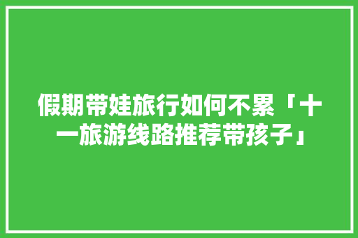 假期带娃旅行如何不累「十一旅游线路推荐带孩子」 假期带娃旅行如何不累「十一旅游线路推荐带孩子」 生活技巧