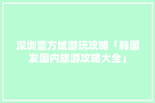深圳壹方城游玩攻略「韩国发国内旅游攻略大全」 深圳壹方城游玩攻略「韩国发国内旅游攻略大全」 旅游指南
