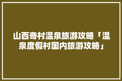 山西奇村温泉旅游攻略「温泉度假村国内旅游攻略」