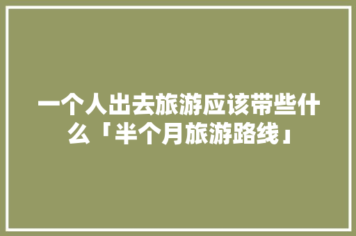 一个人出去旅游应该带些什么「半个月旅游路线」 一个人出去旅游应该带些什么「半个月旅游路线」 美食食谱