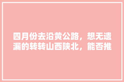 四月份去沿黄公路，想无遗漏的转转山西陕北，能否推荐攻略「从南到北国内旅游攻略图」 四月份去沿黄公路，想无遗漏的转转山西陕北，能否推荐攻略「从南到北国内旅游攻略图」 健康知识