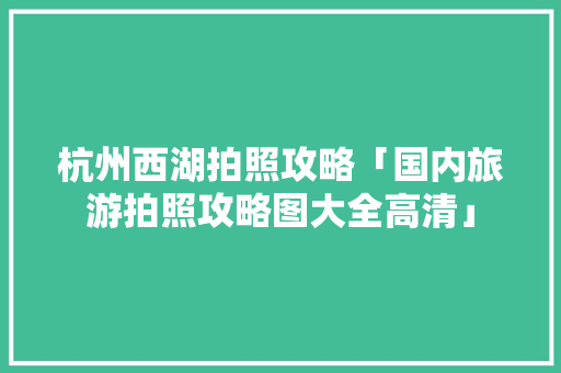 杭州西湖拍照攻略「国内旅游拍照攻略图大全高清」