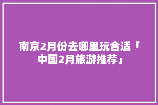 南京2月份去哪里玩合适「中国2月旅游推荐」