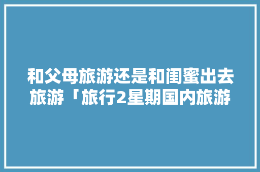 和父母旅游还是和闺蜜出去旅游「旅行2星期国内旅游攻略大全」 和父母旅游还是和闺蜜出去旅游「旅行2星期国内旅游攻略大全」 家庭生活
