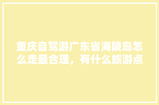 重庆自驾游广东省海陵岛怎么走最合理，有什么旅游点「国内旅游地图攻略大全」 重庆自驾游广东省海陵岛怎么走最合理，有什么旅游点「国内旅游地图攻略大全」 生活技巧