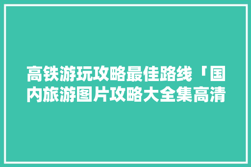 高铁游玩攻略最佳路线「国内旅游图片攻略大全集高清」