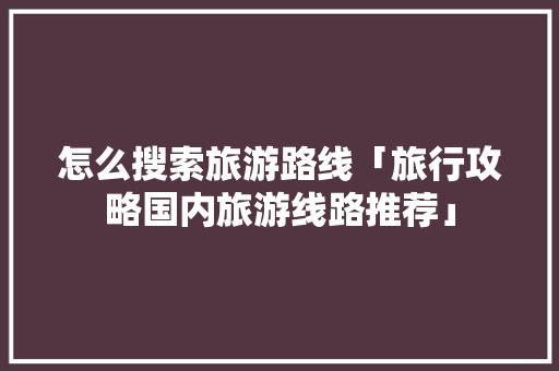 怎么搜索旅游路线「旅行攻略国内旅游线路推荐」