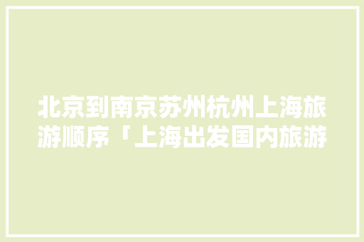 北京到南京苏州杭州上海旅游顺序「上海出发国内旅游攻略路线」
