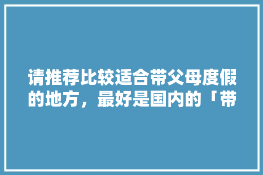 请推荐比较适合带父母度假的地方，最好是国内的「带爸妈旅游去哪里好」 请推荐比较适合带父母度假的地方，最好是国内的「带爸妈旅游去哪里好」 家庭生活