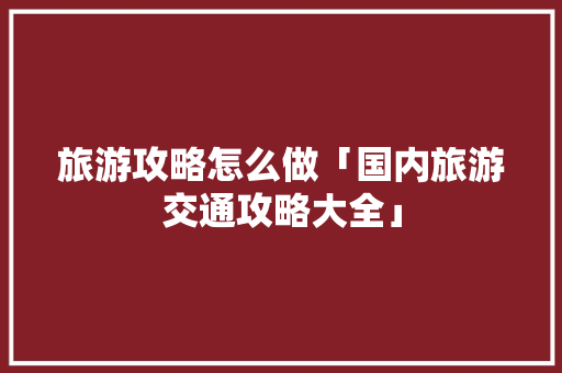 旅游攻略怎么做「国内旅游交通攻略大全」 旅游攻略怎么做「国内旅游交通攻略大全」 旅游指南