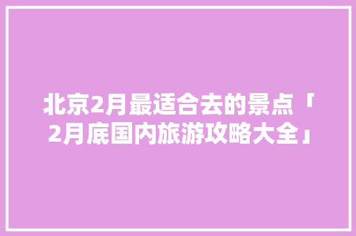 北京2月最适合去的景点「2月底国内旅游攻略大全」 北京2月最适合去的景点「2月底国内旅游攻略大全」 美食食谱