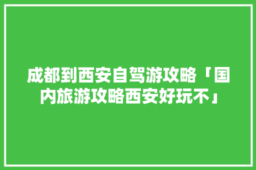 成都到西安自驾游攻略「国内旅游攻略西安好玩不」 成都到西安自驾游攻略「国内旅游攻略西安好玩不」 家庭生活