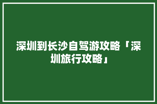 深圳到长沙自驾游攻略「深圳旅行攻略」
