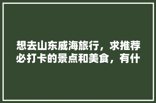 想去山东威海旅行，求推荐必打卡的景点和美食，有什么攻略推荐「国内旅游打卡地」