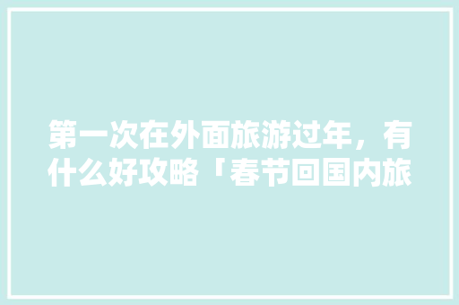 第一次在外面旅游过年，有什么好攻略「春节回国内旅游攻略图片」 第一次在外面旅游过年，有什么好攻略「春节回国内旅游攻略图片」 家庭生活