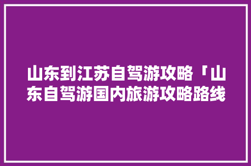 山东到江苏自驾游攻略「山东自驾游国内旅游攻略路线」