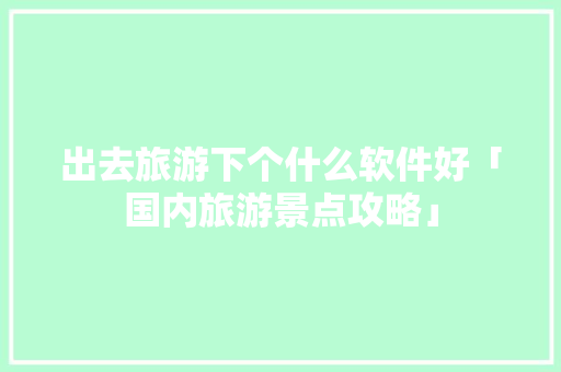 出去旅游下个什么软件好「国内旅游景点攻略」 出去旅游下个什么软件好「国内旅游景点攻略」 健康知识