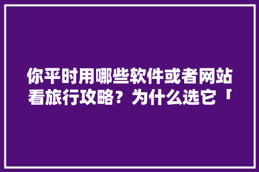 你平时用哪些软件或者网站看旅行攻略？为什么选它「景点国内旅游攻略图文大全」 你平时用哪些软件或者网站看旅行攻略？为什么选它「景点国内旅游攻略图文大全」 美食食谱