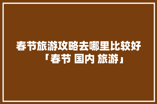春节旅游攻略去哪里比较好「春节 国内 旅游」 春节旅游攻略去哪里比较好「春节 国内 旅游」 健康知识