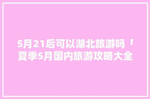 5月21后可以湖北旅游吗「夏季5月国内旅游攻略大全图片」