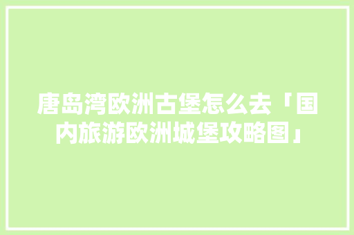 唐岛湾欧洲古堡怎么去「国内旅游欧洲城堡攻略图」