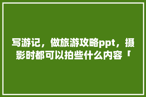 写游记，做旅游攻略ppt，摄影时都可以拍些什么内容「」 写游记，做旅游攻略ppt，摄影时都可以拍些什么内容「」 美食食谱