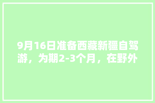 9月16日准备西藏新疆自驾游，为期2-3个月，在野外露营冷吗「自驾国内旅游攻略二日游路线」 9月16日准备西藏新疆自驾游，为期2-3个月，在野外露营冷吗「自驾国内旅游攻略二日游路线」 美食食谱