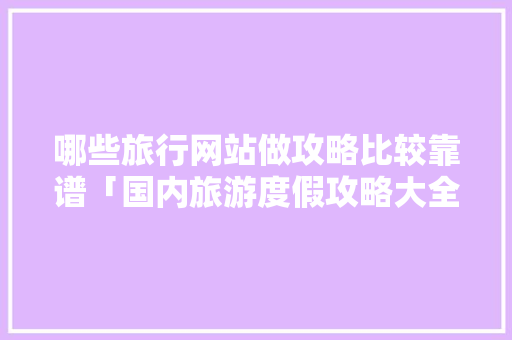 哪些旅行网站做攻略比较靠谱「国内旅游度假攻略大全」 哪些旅行网站做攻略比较靠谱「国内旅游度假攻略大全」 时尚潮流