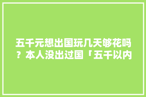 五千元想出国玩几天够花吗？本人没出过国「五千以内的旅游地方」 五千元想出国玩几天够花吗？本人没出过国「五千以内的旅游地方」 健康知识