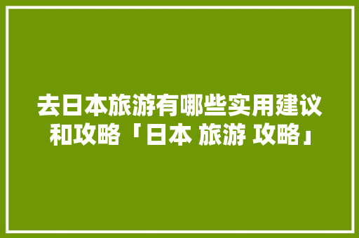 去日本旅游有哪些实用建议和攻略「日本 旅游 攻略」